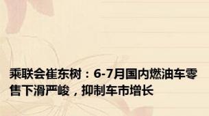 乘联会崔东树：6-7月国内燃油车零售下滑严峻，抑制车市增长