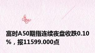 富时A50期指连续夜盘收跌0.10%，报11599.000点