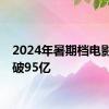 2024年暑期档电影票房破95亿