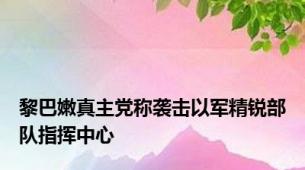 黎巴嫩真主党称袭击以军精锐部队指挥中心