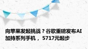 向苹果发起挑战？谷歌重磅发布AI加持系列手机， 5717元起步