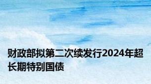 财政部拟第二次续发行2024年超长期特别国债