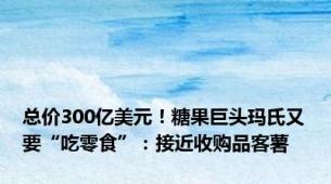 总价300亿美元！糖果巨头玛氏又要“吃零食”：接近收购品客薯