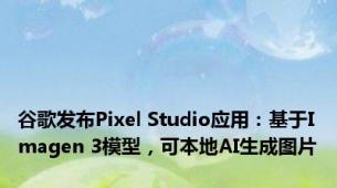 谷歌发布Pixel Studio应用：基于Imagen 3模型，可本地AI生成图片