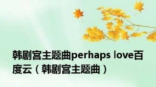 韩剧宫主题曲perhaps love百度云（韩剧宫主题曲）