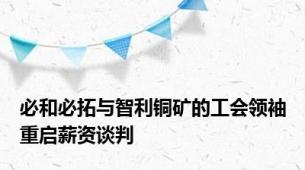 必和必拓与智利铜矿的工会领袖重启薪资谈判