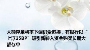 大额存单利率下调仍受追捧，有银行以“上浮25BP”吸引新转入资金购买长期大额存单