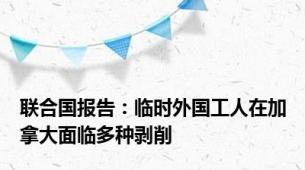 联合国报告：临时外国工人在加拿大面临多种剥削