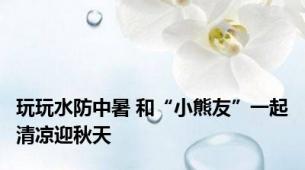 玩玩水防中暑 和“小熊友”一起清凉迎秋天