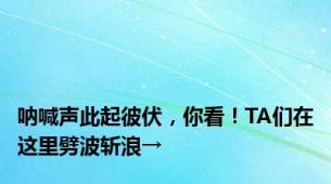 呐喊声此起彼伏，你看！TA们在这里劈波斩浪→