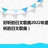 好听的日文歌曲2022年最火（好听的日文歌曲）