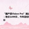 “国产版Vision Pro”通过3C认证：售价1499元，今年目标销量50万台