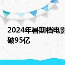 2024年暑期档电影票房破95亿