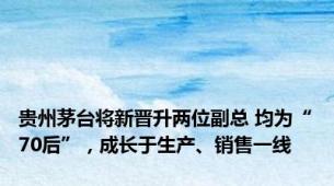 贵州茅台将新晋升两位副总 均为“70后”，成长于生产、销售一线