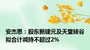 安杰思：股东新建元及天堂硅谷拟合计减持不超过2%