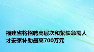 福建省将招聘高层次和紧缺急需人才安家补助最高700万元