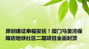 原创建证幸福安居！厦门马銮湾保障房地铁社区二期项目全面封顶