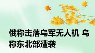 俄称击落乌军无人机 乌称东北部遭袭