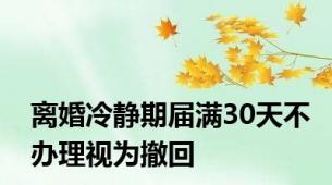 离婚冷静期届满30天不办理视为撤回