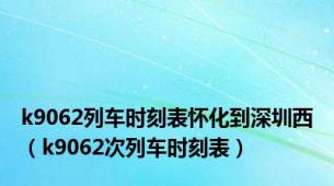 k9062列车时刻表怀化到深圳西（k9062次列车时刻表）