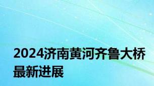 2024济南黄河齐鲁大桥最新进展