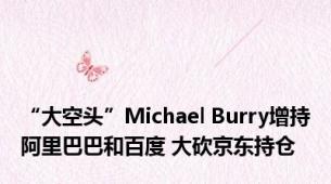 “大空头”Michael Burry增持阿里巴巴和百度 大砍京东持仓