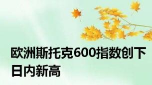 欧洲斯托克600指数创下日内新高