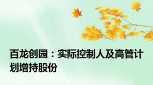 百龙创园：实际控制人及高管计划增持股份