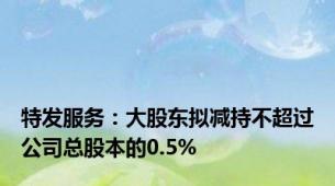 特发服务：大股东拟减持不超过公司总股本的0.5%