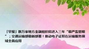 「早报」数万家地方金融组织将进入三年“最严监管期”；交通运输部最新部署！推动电子证照在运输服务领域全面应用