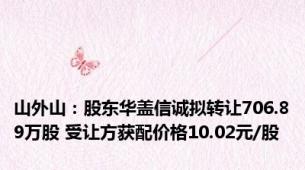 山外山：股东华盖信诚拟转让706.89万股 受让方获配价格10.02元/股