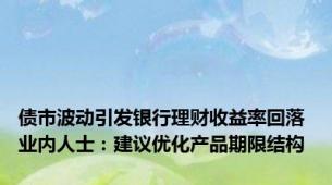 债市波动引发银行理财收益率回落 业内人士：建议优化产品期限结构