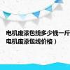 电机废漆包线多少钱一斤（今日电机废漆包线价格）