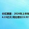 长虹美菱：2024年上半年净利润4.15亿元 同比增长15.91%