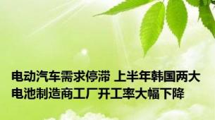 电动汽车需求停滞 上半年韩国两大电池制造商工厂开工率大幅下降