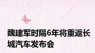 魏建军时隔6年将重返长城汽车发布会