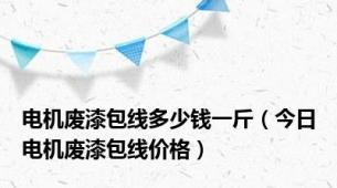 电机废漆包线多少钱一斤（今日电机废漆包线价格）