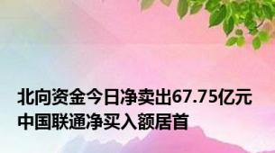 北向资金今日净卖出67.75亿元 中国联通净买入额居首