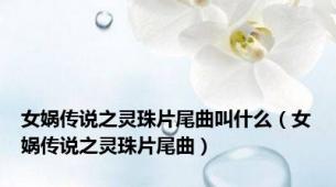 女娲传说之灵珠片尾曲叫什么（女娲传说之灵珠片尾曲）