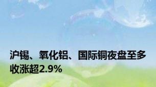 沪锡、氧化铝、国际铜夜盘至多收涨超2.9%