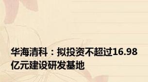 华海清科：拟投资不超过16.98亿元建设研发基地