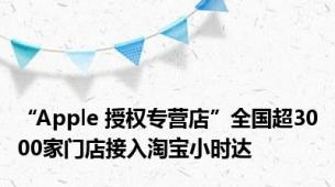 “Apple 授权专营店”全国超3000家门店接入淘宝小时达