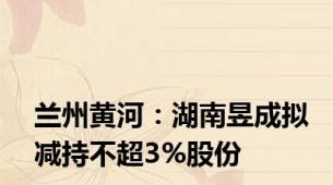 兰州黄河：湖南昱成拟减持不超3%股份