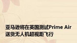 亚马逊将在英国测试Prime Air送货无人机超视距飞行