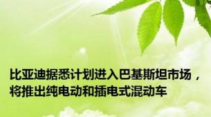 比亚迪据悉计划进入巴基斯坦市场，将推出纯电动和插电式混动车