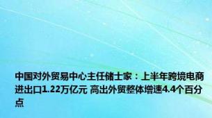 中国对外贸易中心主任储士家：上半年跨境电商进出口1.22万亿元 高出外贸整体增速4.4个百分点