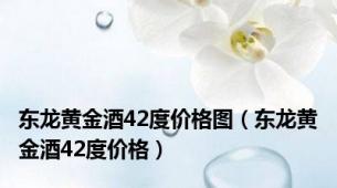 东龙黄金酒42度价格图（东龙黄金酒42度价格）