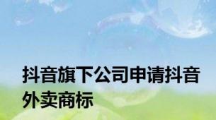 抖音旗下公司申请抖音外卖商标