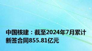 中国核建：截至2024年7月累计新签合同855.81亿元