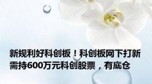 新规利好科创板！科创板网下打新需持600万元科创股票，有底仓